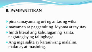 B. PAMPANITIKAN
pinakamayamang uri ng antas ng wika
mayaman sa paggamit ng idyoma at tayutay
hindi literal ang kahulugan ng salita,
nagtataglay ng talinghaga
Ang mga salita ay karaniwang malalim,
makulay at masining.
 