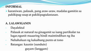 INFORMAL
 karaniwan, palasak, pang araw-araw, madalas gamitin sa
pakikipag-usap at pakikipagtalastasan.
A. LALAWIGANIN
- Dayalektal
- Palasak at natural na ginagamit sa isang partikular na
lugar,ngunit maaaring hindi maintindihan ng iba
- Nahahaluan ng kakaibang punto at tono
- Batangas: kaunin (sunduin)
guyam (langgam)
 