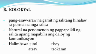 B. KOLOKYAL
- pang-araw-araw na gamit ng salitang hinalaw
sa porma na mga salita
- Natural na penomenon ng pagpapaikli ng
salita upang mapabilis ang daloy ng
komunikasyon
- Halimbawa: utol tisay
atsay tsokaran
 