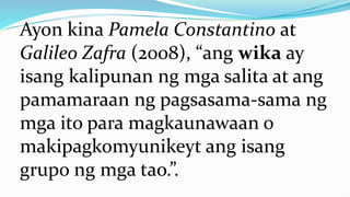 Ayon kina Pamela Constantino at
Galileo Zafra (2008), “ang wika ay
isang kalipunan ng mga salita at ang
pamamaraan ng pagsasama-sama ng
mga ito para magkaunawaan o
makipagkomyunikeyt ang isang
grupo ng mga tao.”.
 