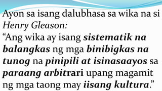 Ayon sa isang dalubhasa sa wika na si
Henry Gleason:
“Ang wika ay isang sistematik na
balangkas ng mga binibigkas na
tunog na pinipili at isinasaayos sa
paraang arbitrari upang magamit
ng mga taong may iisang kultura.”
 