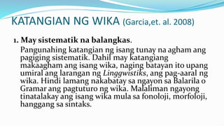KATANGIAN NG WIKA (Garcia,et. al. 2008)
1. May sistematik na balangkas.
Pangunahing katangian ng isang tunay na agham ang
pagiging sistematik. Dahil may katangiang
makaagham ang isang wika, naging batayan ito upang
umiral ang larangan ng Linggwistiks, ang pag-aaral ng
wika. Hindi lamang nakabatay sa ngayon sa Balarila o
Gramar ang pagtuturo ng wika. Malaliman ngayong
tinatalakay ang isang wika mula sa fonoloji, morfoloji,
hanggang sa sintaks.
 