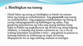 2. Binibigkas na tunog
• Hindi lahat ng tunog ay binibigkas at hindi rin naman
lahat ng tunog ay makabuluhan. Ang ponemik ang tunog
na makabuluhan. Ang pagiging makabuluhan ng tunog ay
yaong nakapagpapaiba ng kahulugan ng salita. Ang
ganitong penomenon ng wika ang siyang dahilan kung
bakit sa kabila ng pagkakaroon ng 28 letra ng ating bagong
alfabeto, 21 lamang ang fonim o ponema at 1 sa 21 ito ay
walang katumbas na grafim o letra – ang glotal na pasara sa
lumang balarila ay tinatawag na impit na tunog.
Mapapansin ito sa mga salitang malumi at maragsa.
 