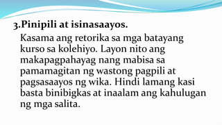 3.Pinipili at isinasaayos.
Kasama ang retorika sa mga batayang
kurso sa kolehiyo. Layon nito ang
makapagpahayag nang mabisa sa
pamamagitan ng wastong pagpili at
pagsasaayos ng wika. Hindi lamang kasi
basta binibigkas at inaalam ang kahulugan
ng mga salita.
 