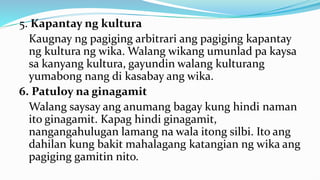 5. Kapantay ng kultura
Kaugnay ng pagiging arbitrari ang pagiging kapantay
ng kultura ng wika. Walang wikang umunlad pa kaysa
sa kanyang kultura, gayundin walang kulturang
yumabong nang di kasabay ang wika.
6. Patuloy na ginagamit
Walang saysay ang anumang bagay kung hindi naman
ito ginagamit. Kapag hindi ginagamit,
nangangahulugan lamang na wala itong silbi. Ito ang
dahilan kung bakit mahalagang katangian ng wika ang
pagiging gamitin nito.
 