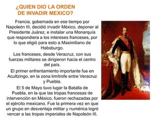 ¿QUIEN DIO LA ORDEN
      DE INVADIR MEXICO?
      Francia, gobernada en ese tiempo por
Napoleón III, decidió invadir México, deponer al
  Presidente Juárez, e instalar una Monarquía
 que respondiera a los intereses franceses, por
     lo que eligió para esto a Maximiliano de
                    Habsburgo.
     Los franceses, desde Veracruz, con sus
  fuerzas militares se dirigieron hacia el centro
                      del país.
   El primer enfrentamiento importante fue en
 Acultzingo, en la zona limítrofe entre Veracruz
                     y Puebla.
       El 5 de Mayo tuvo lugar la Batalla de
    Puebla, en la que las tropas francesas de
intervención en México, fueron rechazadas por
el ejército mexicano. Fue la primera vez en que
un grupo en desventaja militar y numérica logró
vencer a las tropas imperiales de Napoleón III.
 