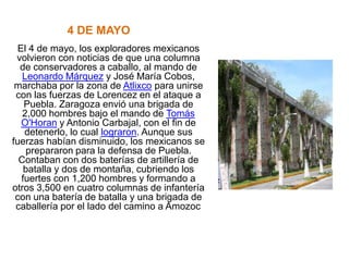 4 DE MAYO
  El 4 de mayo, los exploradores mexicanos
 volvieron con noticias de que una columna
  de conservadores a caballo, al mando de
   Leonardo Márquez y José María Cobos,
 marchaba por la zona de Atlixco para unirse
 con las fuerzas de Lorencez en el ataque a
    Puebla. Zaragoza envió una brigada de
   2,000 hombres bajo el mando de Tomás
   O'Horan y Antonio Carbajal, con el fin de
    detenerlo, lo cual lograron. Aunque sus
fuerzas habían disminuido, los mexicanos se
     prepararon para la defensa de Puebla.
  Contaban con dos baterías de artillería de
    batalla y dos de montaña, cubriendo los
   fuertes con 1,200 hombres y formando a
otros 3,500 en cuatro columnas de infantería
 con una batería de batalla y una brigada de
 caballería por el lado del camino a Amozoc.
 