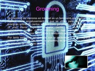Grooming
El grooming de menores en Internet es un fenómeno que podríamos
traducir como engatusamiento y que se utiliza para describir las
prácticas online de ciertos adultos para ganarse la confianza de un
(o una) menor fingiendo empatía, cariño, etc. con fines de
satisfacción sexual (como mínimo, y casi siempre, obtener
imágenes del/a menor desnudo/a o realizando actos sexuales).
Por tanto está muy relacionado con la pederastia y la pornografía
infantil en Internet. De hecho el grooming es en muchas ocasiones
la antesala de un abuso sexual.
 