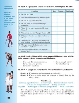 10
13. Work in a group of 3. Discuss the questions and complete the table.
Questions You Student 1 Student 2
1. Do you like sport?
2. Is it possible to be healthy without sport?
3. Do you do any kind of sport?
4. Do you want to become an Olympic
champion?
5. What do you know about the Olympic
Games?
6. Where were the last Olympic Games held?
7. Did you watch the last Olympic Games
on TV?
8. Which of the Ukrainian sportsmen won
gold medals? And in what kinds of sport?
9. The sportsmen of what country won
most of the medals?
10. Would you like to watch the Olympic
Games live?
14. Work in pairs. Discuss which sports you would like to try your hand at.
Make sentences. These expressions will help you:
 live near the mountains/ocean;  have enough money;
 have a friend to go with;  be taller/braver;
 have more free time.
15. Work in groups and complete and discuss the following statements:
Group A: If you are a real sportsman, you should…
Group B: If you go in for sport for pleasure or health, but not for
victory you…
Word bank
(running) is good exercise to lose weight have results/new records
to make you feel good/better to help you relax
to get fit to take part in different competitions train all the time
«It is taking part, not winning, which is important», as the saying goes.
A French teacher Pierre de Coubertin wrote: «It is a great honour to
win, but it is a greater honour to compete» — it became an Olympic
motto.
Dealing with
the Discussion.
 Read the
questions.
 Take short notes
of your answer.
 Share your
opinion with your
partner or the
class.
 