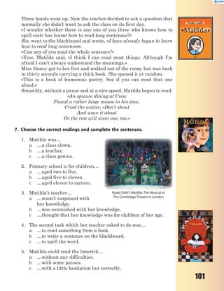101
Three hands went up. Now the teacher decided to ask a question that
normally she didn’t want to ask the class on its first day.
«I wonder whether there is any one of you three who knows how to
spell «cat» has learnt how to read long sentences?»
She went to the blackboard and wrote, «I have already begun to learn
how to read long sentences».
«Can any of you read the whole sentence?»
«Yes», Matilda said. «I think I can read most things. Although I’m
afraid I can’t always understand the meanings.»
Miss Honey got to her feet and walked out of the room, but was back
in thirty seconds carrying a thick book. She opened it at random.
«This is a book of humorous poetry. See if you can read that one
aloud.»
Smoothly, without a pause and at a nice speed, Matilda began to read:
«An epicure dining at Crew
Found a rather large mouse in his stew.
Cried the waiter, «Don’t shout
And wave it about
Or the rest will want one, too.»
7. Choose the correct endings and complete the sentences.
1. Matilda was…
a …a class clown.
b …a teacher.
c …a class genius.
2. Primary school is for children…
a …aged two to five.
b …aged five to eleven.
c …aged eleven to sixteen.
3. Matilda’s teacher…
a …wasn’t surprised with
her knowledge.
b …was astonished with her knowledge.
c …thought that her knowledge was for children of her age.
4. The second task which her teacher asked to do was…
a …to read something from a book.
b …to write a sentence on the blackboard.
c …to spell the word.
5. Matilda could read the limerick…
a …without any difficulties.
b …with some pauses.
c …with a little hesitation but correctly.
Roald Dahl's Matilda. The Musical at
The Cambridge Theatre in London
 