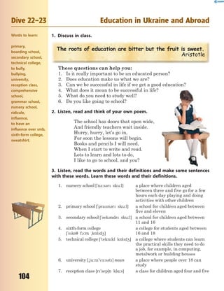 104
Dive 22–23 Education in Ukraine and Abroad
1. Discuss in class.
The roots of education are bitter but the fruit is sweet.
Aristotle
These questions can help you:
1. Is it really important to be an educated person?
2. Does education make us what we are?
3. Can we be successful in life if we get a good education?
4. What does it mean to be successful in life?
5. What do you need to study well?
6. Do you like going to school?
2. Listen, read and think of your own poem.
The school has doors that open wide,
And friendly teachers wait inside.
Hurry, hurry, let’s go in,
For soon the lessons will begin.
Books and pencils I will need,
When I start to write and read.
Lots to learn and lots to do,
I like to go to school, and you?
3. Listen, read the words and their definitions and make some sentences
with these words. Learn these words and their definitions.
1. nursery school ['n-:s3r sku:l] a place where children aged
between three and five go for a few
hours each day playing and doing
activities with other children
2. primary school ['pram3r sku:l] a school for children aged between
five and eleven
3. secondary school ['sek3ndr sku:l] a school for children aged between
11 and 16
4. sixth-form college
['sks7 f1:m ~k5ld4]
a college for students aged between
16 and 18
5. technical college ['teknkl k5ld4] a college where students can learn
the practical skills they need to do
a job, for example, in computing,
metalwork or building houses
6. university [~ju:n'v-:s3t] noun a place where people over 18 can
study
7. reception class [r'sep6n kl%:s] a class for children aged four and five
Words to learn:
primary,
boarding school,
secondary school,
technical college,
to bully,
bullying,
university,
reception class,
comprehensive
school,
grammar school,
nursery school,
ridicule,
influence,
to have an
influence over smb,
sixth-form college,
sweatshirt.
 