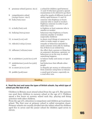 105
8. grammar school ['gr0m3 sku:l] a school for children aged between
11 and 18 who have passed a special
examination to be allowed to go there
9. comprehensive school
[~k1mpr'hensv sku:l]
school for pupils of different levels of
ability aged between 11 and 18
10. bully ['bl] noun someone who frightens or hurts
someone who is small or weaker;
frightens someone in order to get
what they want
11. to bully ['bl] verb to frighten or hurt someone who is
smaller or weaker
12. bullying ['bl8] noun behaviour that frightens or hurts
someone smaller or weaker
(especially children)
13. to taunt [t1:nt] verb to shout cruel things at someone in
order to make angry or upset
14. ridicule ['rdkju:l] noun remarks or behaviour intended to
make someone seem silly by making
fun of them in an unkind way
15. influence ['nfl3ns] noun the effect that a person or thing has
on someone’s decisions, opinions, or
behaviour or on the way in which
something happens
16. to misbehave [~msb'hev] verb to behave badly and annoy or upset
people
17. misbehaviour [~msb'hevj3(r)]
noun
bad behaviour that offends other
people
18. to extort [k'st1:t] verb to illegally get money or information
from someone using force or threats
19. puddle ['p2dl] noun a small pool of water, especially on
a road after rain
Reading
4. Read the text and name the types of British schools. Say which type of
school you like best of all.
Children in Britain must attend school from the age of 5. But parents
can send their children to nursery school at the age of 3. Children
spend a few hours at nursery school each day, playing and doing
activities with other children.
From the age of 5, education is compulsory and children go to primary
school. The first year at primary school is called «reception class».
Primary schools are usually divided into the infant school for children
aged five to seven and the junior school for children aged seven to
eleven.
 