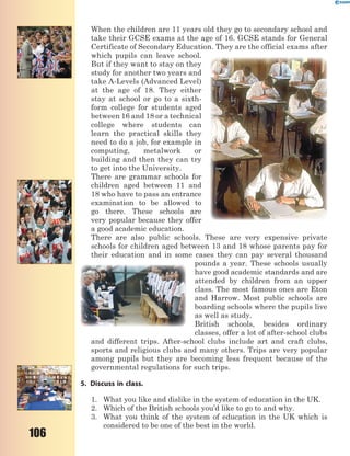 106
When the children are 11 years old they go to secondary school and
take their GCSE exams at the age of 16. GCSE stands for General
Certificate of Secondary Education. They are the official exams after
which pupils can leave school.
But if they want to stay on they
study for another two years and
take A-Levels (Advanced Level)
at the age of 18. They either
stay at school or go to a sixth-
form college for students aged
between 16 and 18 or a technical
college where students can
learn the practical skills they
need to do a job, for example in
computing, metalwork or
building and then they can try
to get into the University.
There are grammar schools for
children aged between 11 and
18 who have to pass an entrance
examination to be allowed to
go there. These schools are
very popular because they offer
a good academic education.
There are also public schools. These are very expensive private
schools for children aged between 13 and 18 whose parents pay for
their education and in some cases they can pay several thousand
pounds a year. These schools usually
have good academic standards and are
attended by children from an upper
class. The most famous ones are Eton
and Harrow. Most public schools are
boarding schools where the pupils live
as well as study.
British schools, besides ordinary
classes, offer a lot of after-school clubs
and different trips. After-school clubs include art and craft clubs,
sports and religious clubs and many others. Trips are very popular
among pupils but they are becoming less frequent because of the
governmental regulations for such trips.
5. Discuss in class.
1. What you like and dislike in the system of education in the UK.
2. Which of the British schools you’d like to go to and why.
3. What you think of the system of education in the UK which is
considered to be one of the best in the world.
 