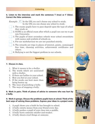 107
Listening
6. Listen to the interview and mark the sentences T (true) or F (false).
Correct the false sentences.
Example: F In the UK you can’t choose any school to study.
In the UK you can choose any school to study.
1. The exams pupils have to pass depend upon the type of school
they study at.
2. GCSE is an official exam after which a pupil can can try to get
into University.
3. The pupils of most secondary schools wear school sweatshirts
with names and symbols of schools on.
4. For our misbehaviour we are not punished strictly.
5. The rewards are trips to places of interest, points, unmanaged
free time, choosing activities, achievement certificates and
others.
6. Bullying is not the biggest problem in our schools.
Speaking
7. Discuss in class.
1. What it means to be a «bully».
2. The words which are associated
with a «bully».
3. If there are bullies in your school.
4. How you feel at your school.
5. If the words can hurt more than
being beaten up.
6. The ways of punishing a bully.
7. The ways of stopping a bully.
8. Work in pairs. Think of pieces of advice to someone who was hurt by
a bully.
9. Work in groups. Discuss the problems pupils have at school. Think of the
best ways of solving these problems. Express your ideas in a project work.
1. A pupil shows you a knife he has brought to school.
2. A bully extorts money from your friend every day.
3. A bully pushes a pupil of your class into a puddle.
4. A bully hurts someone smaller and weaker.
5. A bully shouts cruel things at someone.
 