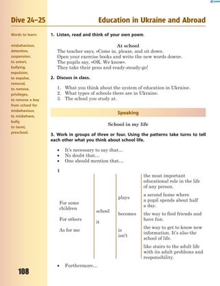 108
Dive 24–25 Education in Ukraine and Abroad
1. Listen, read and think of your own poem.
At school
The teacher says, «Come in, please, and sit down.
Open your exercise books and write the new words down».
The pupils say, «OK. We know».
They take their pens and ready-steady-go!
2. Discuss in class.
1. What you think about the system of education in Ukraine.
2. What types of schools there are in Ukraine.
3. The school you study at.
Speaking
School in my life
3. Work in groups of three or four. Using the patterns take turns to tell
each other what you think about school life.
 It’s necessary to say that…
 No doubt that…
 One should mention that…
1
For some
children
For others
As for me
school
it
plays
becomes
is
isn’t
the most important
educational role in the life
of any person.
a second home where
a pupil spends about half
a day.
the way to find friends and
have fun.
the way to get to know new
information. It’s also the
school of life.
like stairs to the adult life
with its adult problems and
responsibility.
 Furthermore…
Words to learn:
misbehaviour,
detention,
suspension,
to extort,
bullying,
expulsion,
to expulse,
removal,
to remove,
privileges,
to remove a boy
from school for
misbehaviour,
to misbehave,
bully,
to taunt,
preschool.
 