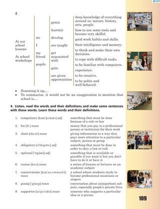 109
2
At our
school
lessons
At school
workshops
we
I
my
friend
pupils
get(s)
learn(s)
develop
are taught
get
acquainted
with
gain
are given
opportunities
deep knowledge of everything
around us: nature, history,
arts, people.
how to use some tools and
become very skilful.
good work habits and skills.
their intelligence and memory.
to think and make their own
decisions.
to cope with difficult tasks.
to be familiar with computers.
experience.
to be creative.
to be polite and
well-behaved.
 Summing it up,…
 To summarise, it would not be an exaggeration to mention that
school is…
4. Listen, read the words and their definitions and make some sentences
with these words. Learn these words and their definitions.
1. сompulsory [k3m'p2ls3r] adj something that must be done
because of a rule or law
2. fee [fi:] noun money that you pay to a professional
person or institution for their work
3. slant [sl%:nt] noun giving information in a way that
pays more attention to a particular
subject, person or group
4. obligatory [3'blg3tr] adj something that must be done in
order to obey a law or rule
5. optional ['5p63nl] adj something that is available or
possible if you want it but you don’t
have to do it or have it
6. course [k1:s] noun a series of lessons or lectures on an
academic subject
7. conservatoire [k3n's-:v3tw%:(r)]
noun
a school where students study to
become professional musicians or
singers
8. gossip ['g5sp] noun conversation about unimportant sub-
jects, especially people’s private lives
9. supporter [s3'p1:t3(r)] noun someone who supports a particular
idea or a person
 