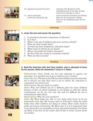 110
10. opponent [3'p3n3nt] noun someone who disagrees with
something such as an idea or plan
and tries to change or stop it
11. extra-curricular
[~ekstr3k3'rkjl3(r)] adj
extra-curricular activities are things
that you do at school or college
that are not obligatory part of your
course
Listening
5. Listen the text and answer the questions.
1. Is preschool education compulsory in Ukraine?
2. Is it free?
3. What is the age of children who go to nursery schools?
4. What are they taught there?
5. At what age does compulsory education begin?
6. What types of schools do you know?
7. Where can pupils get higher education?
8. Do they take any exams at secondary schools?
9. What are these exams?
Reading
6. Read the interview with Jane from London, who is educated at home
by her parents. Mark the statements T (true) or F (false).
Interviewer: Jane, thank you for your agreeing to answer our
questions. Is it possible not to go to school in your country?
Jane: Yes, it is. The law in the UK says that children must be educated,
but it doesn’t say that they have to go to school. So, education is
compulsory but school isn’t.
Interviewer: Do you think it’s right?
Jane: Why not? School can be a difficult place for some children
because of fear of school, bullying or not fitting in with the school
environment. As for me, I’m very shy and it’s difficult for me to
communicate with others.
Interviewer: Who are your teachers?
Jane: My Mum helps me. She is very strict and I have to do my
homework every day. My lessons start at 9:30 and I study the same
books that other children are doing at school. Mum works hard to
make my lessons interesting. My Mum says it is very important that
I am educated in an atmosphere of love and understanding. You know
my Mum is the best in the world. And I’d like to recite a poem about
my mother.
 
