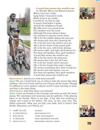 111
A word that means the world to me
by Theodor Morse and Howard Jonson
When I was but a baby,
Long before I learned to walk,
While lying in my cradle,
I would try my best to talk.
It wasn’t long before I spoke,
And all the neighbours heard.
My folks were very proud of me
For «mother» was the word.
Although I’ll never claim to fame,
I’m satisfied to sing her lovely name:
«M» is for the million things she gave me.
«O» means only that she’s growing old.
«T» is for the tears she shed to save me.
«H» is for her heart of the purest gold.
«E» is for her eyes, with lovely shining.
«R» means right, and right she’ll always be.
Put them all together; they spell «mother»,
A word that means the world to me.
«M» is for the mercy she possesses.
«O» means that I owe her all I own.
«T» is for her tender sweet caresses.
«H» is for her hands that made a home.
«E» means everything she’s done to help me.
«R» means real and regular, you see.
Put them all together; they spell «mother»,
A word that means the world to me.
Interviewer: And do you work hard yourself?
Jane: Oh, yes, I work hard, too, in order to take the exams like other
children. I do a lot of tests and I’m sure I’ll pass all the exams. Though
it’s difficult to cover modern subjects much I enjoy learning at home
and that is the main thing.
Interviewer: And what about your friends?
Jane: I meet my friends in the evenings and catch up with the latest
gossip. We sometimes visit museums and art galleries. I like playing
jokes on my friends. There is one joke. A boy who was studying at
college sent e-mail to his father, «No mon, no fun, your son». The
father answered, «How sad, too bad, your dad». Isn’t it funny? And
finally, Education, yes! School, no!
1. cradle ['kredl] колиска
2. to claim [klem] претендувати на
3. fame [fem] слава, популярність
4. to shed [6ed] лити, проливати (сльози)
5. mercy ['m-:s] милосердя; милість; ласка
 