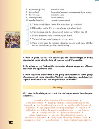 112
6. to possess [p3'zes] володіти; мати
7. to owe [3] бути зобов’язаним, завдячувати, бути в боргу
8. to own [3n] володіти; мати
9. caress [k3'res] ласка, пестощі
10. regular ['regjl3] гарний, правильний
1. There are children in the UK who don’t go to school.
2. Education in the UK is compulsory but school isn’t.
3. The children can be educated at home only if they are ill.
4. School teachers help them study at home.
5. These children aren’t going to take exams.
6. They work hard to become educated people and pass all the
exams in order to get into a university.
Speaking
7. Work in pairs. Discuss the advantages and disadvantages of being
educated at home with the help of your parents if it’s possible.
8. Do a class survey. Find out the classmates who are supporters of home
education and opponents of it.
9. Work in groups. Work either in the group of supporters or in the group
of opponents of home education. Think of the advantages and disadvan-
tages of home education. Present your ideas to the class.
Listening
10. Listen to the dialogue, act it out. Use the key phrases to describe your
school life.
an article about learning of foreign languages 
a full-time school  English, French, German and Spanish are
learned  the President of our school  and form the Cabinet of
Ministers  age pupils start learning languages  age of 6 
difficult to learn three languages simultaneously  our lessons
are  always creative  deserves admiration 
school curriculum  are also offered optional courses 
out-of-class activities  doing sport, attending different clubs 
singing in a choir  a good library  homework/different projects
 