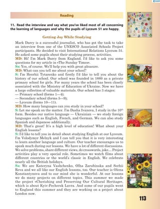 113
Reading
11. Read the interview and say what you’ve liked most of all concerning
the learning of languages and why the pupils of Lyceum 51 are happy.
Getting Joy While Studying
Mark Darcy is a successful journalist, who has got the task to take
an interview from one of the UNESCO Associated Schools Project
participants. He decided to visit International Relations Lyceum 51.
He asked some pupils about their studying process, activities.
MD: Hi! I’m Mark Darcy from England. I’d like to ask you some
questions for my article in «The Sunday Times».
Ss: Yes, of course. We’ll help you with great pleasure.
MD: What can you tell me about your school?
S: I’m Heorhii Tytarenko and firstly I’d like to tell you about the
history of our school. Our school was founded in 1889 as a private
primary school for girls. For many years the school has been closely
associated with the Ministry of Education of Ukraine. Now we have
a large collection of valuable materials. Our school has 3 stages:
— Primary school (forms 1—4);
— Secondary school (forms 5—9);
— Lyceum (forms 10—11).
MD: How many languages can you study in your school?
S: Let me speak on the matter. I’m Dasha Ivanova, I study in the 10th
form. Besides our native language — Ukrainian — we study foreign
languages such as English, French, and German. We can also study
Spanish and Japanese additionally.
MD: That’s great! It’s a high level of education! What about your
English lessons?
S: I’d like to tell you in detail about studying English at our Lyceum.
I’m Volodymyr Melnyk and I can tell you that it is very interesting
to learn another language and culture. Our teacher encourages us to
speak much during our lessons. We have a lot of different discussions.
We solve problems, share different views, do crosswords, joke… Project
activities play a very special role. Sometimes we watch films about
different countries or the world’s classic in English. We celebrate
nearly all the British holidays.
Ss: We are Kateryna Vashchenko, Olha Zarubinska and Serhii
Reva and we all like our English lessons, too. Our teacher is Olena
Konstantynova and to our mind she is wonderful. At our lessons
we do many projects on different topics. This summer we made
the project «Cherishing and Preserving Our Cultural Heritage»,
which is about Kyiv-Pechersk Lavra. And some of our pupils went
to England this summer and they are working on a project about
London now.
 