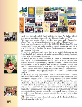 114
Last year we celebrated Saint Valentine’s Day. We talked about
interesting traditions connected with this date, had a lot of fun.
We have also staged «Tsarevna Non-Laughter» and «Cinderella»
plays. This year we are going to stage a new play, «Nutcracker».
Last year we also participated in the UNESCO Brain Ring. We won
the competition and we had a lot of fun. At our lessons we also learn
to communicate in English. We learn English songs and poems, read,
do grammar exercises.
To make a conclusion, we would like to say that it is important to
know English well, because it is an international language and we are
happy with our teacher and lessons.
S: Indeed, we have brilliant teachers. My name is Bohdan Diakovych
and I’d like to tell you about our teacher. She is just and patient, and
teaches us in an interesting way. Due to Nataliia Zaichenko we have
improved our skills in English. She knows our level of English, and
she has a special approach to each pupil. We sing songs, play different
English games and we are really happy with coming to her lessons.
English occupies a very special place in our lives. It’s our favourite
subject.
S: We study not only English but also Country Studies and a Course
of Guides-interpreters. I’m Mariia Didkivska and I’d like to tell you
about these subjects. I think that it is very interesting to learn Country
Studies. At our lessons we read English books in the original. We also
study the history of Great Britain and the USA. This subject helps
us understand their culture and customs, be more educated. During
our Guides-interpreters lessons we learn translation technique, the
translator’s etiquette, etc. This experience will help us in our work in
communication with other people. To sum it up, I want to tell you we
never feel bored during our lessons because they are very interesting
and educational.
MD: You said that you celebrated nearly all the British holidays.
What is your favourite one?
 