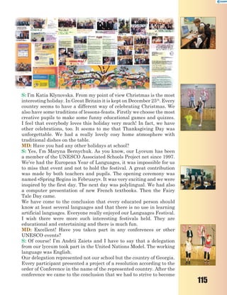 115
S: I’m Katia Klynovska. From my point of view Christmas is the most
interesting holiday. In Great Britain it is kept on December 25th
. Every
country seems to have a different way of celebrating Christmas. We
also have some traditions of lessons-feasts. Firstly we choose the most
creative pupils to make some funny educational games and quizzes.
I feel that everybody loves this holiday very much! In fact, we have
other celebrations, too. It seems to me that Thanksgiving Day was
unforgettable. We had a really lovely cosy home atmosphere with
traditional dishes on the table.
MD: Have you had any other holidays at school?
S: Yes, I’m Maryna Bernychuk. As you know, our Lyceum has been
a member of the UNESCO Associated Schools Project net since 1997.
We’ve had the European Year of Languages, it was impossible for us
to miss that event and not to hold the festival. A great contribution
was made by both teachers and pupils. The opening ceremony was
named «Spring Begins in February». It was very exciting and we were
inspired by the first day. The next day was polylingual. We had also
a computer presentation of new French textbooks. Then the Fairy
Tale Day came.
We have come to the conclusion that every educated person should
know at least several languages and that there is no use in learning
artificial languages. Everyone really enjoyed our Languages Festival.
I wish there were more such interesting festivals held. They are
educational and entertaining and there is much fun.
MD: Excellent! Have you taken part in any conferences or other
UNESCO events?
S: Of course! I’m Andrii Zaiets and I have to say that a delegation
from our lyceum took part in the United Nations Model. The working
language was English.
Our delegation represented not our school but the country of Georgia.
Every participant presented a project of a resolution according to the
order of Conference in the name of the represented country. After the
conference we came to the conclusion that we had to strive to become
 