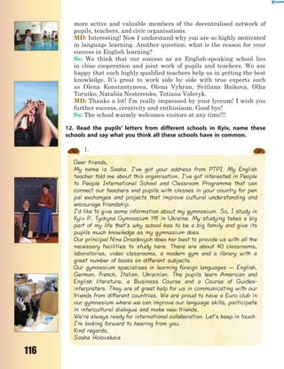 116
more active and valuable members of the decentralised network of
pupils, teachers, and civic organisations.
MD: Interesting! Now I understand why you are so highly motivated
in language learning. Another question: what is the reason for your
success in English learning?
Ss: We think that our success as an English-speaking school lies
in close cooperation and joint work of pupils and teachers. We are
happy that such highly qualified teachers help us in getting the best
knowledge. It’s great to work side by side with true experts such
as Olena Konstantynova, Olena Vyhran, Svitlana Baikova, Olha
Torutko, Nataliia Nesterenko, Tetiana Volovyk.
MD: Thanks a lot! I’m really impressed by your lyceum! I wish you
further success, creativity and enthusiasm. Good bye!
Ss: The school warmly welcomes visitors at any time!!!
12. Read the pupils’ letters from different schools in Kyiv, name these
schools and say what you think all these schools have in common.
1.
Dear friends,
My name is Sasha. I’ve got your address from PTPI. My English
teacher told me about this organisation. I’ve got interested in People
to People International School and Classroom Programme that can
connect our teachers and pupils with classes in your country for pen
pal exchanges and projects that improve cultural understanding and
encourage friendship.
I’d like to give some information about my gymnasium. So, I study in
Kyiv P. Tychyna Gymnasium 191 in Ukraine. My studying takes a big
part of my life that’s why school has to be a big family and give its
pupils much knowledge as my gymnasium does.
Our principal Nina Drozdovych does her best to provide us with all the
necessary facilities to study here. There are about 40 classrooms,
laboratories, video classrooms, a modern gym and a library with a
great number of books on different subjects.
Our gymnasium specialises in learning foreign languages — English,
German, French, Italian, Ukrainian. The pupils learn American and
English literature, a Business Course and a Course of Guides-
interpreters. They are of great help for us in communicating with our
friends from different countries. We are proud to have a Euro club in
our gymnasium where we can improve our language skills, participate
in intercultural dialogue and make new friends.
We’re always ready for international collaboration. Let’s keep in touch.
I’m looking forward to hearing from you.
Kind regards,
Sasha Holovskaia
 