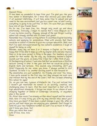 117
2.
Dearest Alice,
It has been so wonderful to hear from you! I’m glad you like your
new school in Washington, for I know how anxious you were about
it all summer! Definitely, it will take some time to adjust and get
used to the new environment, but you’re a smart one, so don’t worry,
everything is going to be just fine. In fact, I’m sure that you already
have lots of new friends there!
As for me, I’ve been fine, too, though very much up and down
emotionally. Ironically, I begin to realise that I miss Belgium as if
it was my home country. Anyway, enough of the sad things! Luckily,
school has already started and it’s been just great!
Remember how I’ve been writing letters to countless English boarding
schools and applying for scolarships, filled with anxiety that there
would be no school in Ukraine to give me a proper education. Well, now
that I’ve seen and experienced my new school’s academics I laugh at
myself for being so silly!
Besides, every day we have 2 or 3 lessons in English, so I’m really
happy that I’ll be able to keep up with my English skills and also improve
them or to be more correct in filling in the gaps. Our teachers are just
perfect for that matter. By the way, my vocabulary teacher’s English
sounds just like yours, so every time I hear her I often think of you.
At the beginning of school, I was also told that we would have a Scottish
lecturer coming in later in the year and that he would be giving us
English tests and lectures. This sounds very interesting, don’t you
think? Especially for me, since, you know, I always wanted to visit
Scotland. So here it is, another exciting event to look forward to!
My classmates are just wonderful. So friendly and nice! You know,
I was quite scared on the first day, but they showed me such care
and interest that by the end of the week I felt like I’d been attending
this school for ages!
So, as you can see, Lyceum «Intellect» (oh, I’ve just noticed that
I haven’t yet mentioned its name!) is an exciting, creative, and
challenging place to learn. And the most important is that with its
high educational standards, it brings me closer to our dream of ever
studying together at Oxford or Cambridge University, or anywhere
else in the world!
Oh, Alice! How much I’ve already written about myself and the school!
Well, here I’ll stop tiring you with my long stories! How about you?
How have you been? It has been a great change in your life, after all
you’ve just had! Hope you are enjoying your weekend. Don’t forget to
send me your new telephone number as well! I’ve so much to tell you
and I know you have, too!
Miss you more than ever!
Lots of love, love, love,
Anna
 