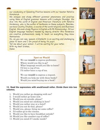 119
our vocabulary at Speaking Practice lessons with our teacher Nataliia
Honcharuk.
We analyse and study different grammar phenomena and practise
using them at English grammar lessons with Liudmyla Shundyk. We
dive into the world of English and American literature with Nataliia
Hordeieva, who is the author of textbooks on these subjects. Besides,
we have Country Studies, a course of the world religions and Business
English. We even study Physics in English with Mr Romanovskyi. All our
English language teachers headed by deputy director Mrs Hordeieva
are creative professionals ready to teach us everything they know
themselves.
So, as you can see, lyceum «Intellect» is an exciting and challenging
place to learn and I am proud of being its pupil.
Tell me about your school. I will be waiting for your letter.
With my best wishes,
Helen
Spot on Would
We use would to express preference.
Where would you like to go?
What language would you like to learn?
I’d love a cup of tea.
I’d rather have a cup of tea.
We use would to express a request.
Would you help me with these books?
Would you mind buying me a book?
13. Read the expressions with would/would rather. Divide them into two
columns.
1. Would you rather go shopping with me?
2. I would rather go home now.
3. Would you sit outside, please?
4. Would you mind not smoking in here?
5. Would you rather stay at a hotel?
6. Would you not do that, please?
7. Would you, please, bring me some coffee?
8. I’d rather go to the cinema.
9. Would you like to have breakfast outside?
10. Would you like another cup of coffee?
11. Would you mind if I smoke inside?
 