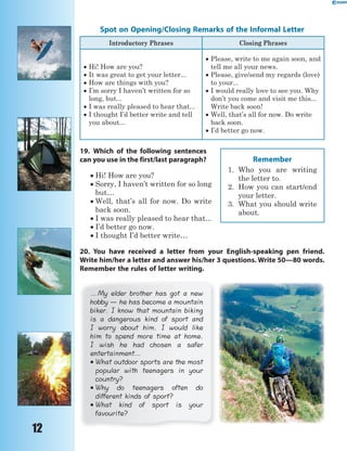 12
Spot on Opening/Closing Remarks of the Informal Letter
Introductory Phrases Closing Phrases
 Hi! How are you?
 It was great to get your letter...
 How are things with you?
 I’m sorry I haven’t written for so
long, but...
 I was really pleased to hear that...
 I thought I’d better write and tell
you about...
 Please, write to me again soon, and
tell me all your news.
 Please, give/send my regards (love)
to your...
 I would really love to see you. Why
don’t you come and visit me this...
Write back soon!
 Well, that’s all for now. Do write
back soon.
 I’d better go now.
19. Which of the following sentences
can you use in the first/last paragraph?
 Hi! How are you?
 Sorry, I haven’t written for so long
but…
 Well, that’s all for now. Do write
back soon.
 I was really pleased to hear that...
 I’d better go now.
 I thought I’d better write…
20. You have received a letter from your English-speaking pen friend.
Write him/her a letter and answer his/her 3 questions. Write 50—80 words.
Remember the rules of letter writing.
…My elder brother has got a new
hobby — he has become a mountain
biker. I know that mountain biking
is a dangerous kind of sport and
I worry about him. I would like
him to spend more time at home.
I wish he had chosen a safer
entertainment…
 What outdoor sports are the most
popular with teenagers in your
country?
 Why do teenagers often do
different kinds of sport?
 What kind of sport is your
favourite?
Remember
1. Who you are writing
the letter to.
2. How you can start/end
your letter.
3. What you should write
about.
 