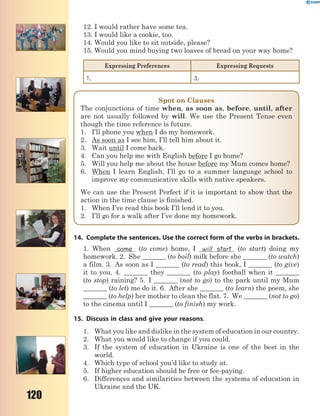 120
12. I would rather have some tea.
13. I would like a cookie, too.
14. Would you like to sit outside, please?
15. Would you mind buying two loaves of bread on your way home?
Expressing Preferences Expressing Requests
1, 3,
Spot on Clauses
The conjunctions of time when, as soon as, before, until, after
are not usually followed by will. We use the Present Tense even
though the time reference is future.
1. I’ll phone you when I do my homework.
2. As soon as I see him, I’ll tell him about it.
3. Wait until I come back.
4. Can you help me with English before I go home?
5. Will you help me about the house before my Mum comes home?
6. When I learn English, I’ll go to a summer language school to
improve my communicative skills with native speakers.
We can use the Present Perfect if it is important to show that the
action in the time clause is finished.
1. When I’ve read this book I’ll lend it to you.
2. I’ll go for a walk after I’ve done my homework.
14. Complete the sentences. Use the correct form of the verbs in brackets.
1. When come (to come) home, I will start (to start) doing my
homework. 2. She _______ (to boil) milk before she _______ (to watch)
a film. 3. As soon as I _______ (to read) this book, I _______ (to give)
it to you. 4. _______ they _______ (to play) football when it _______
(to stop) raining? 5. I _______ (not to go) to the park until my Mum
_______ (to let) me do it. 6. After she _______ (to learn) the poem, she
_______ (to help) her mother to clean the flat. 7. We _______ (not to go)
to the cinema until I _______ (to finish) my work.
15. Discuss in class and give your reasons.
1. What you like and dislike in the system of education in our country.
2. What you would like to change if you could.
3. If the system of education in Ukraine is one of the best in the
world.
4. Which type of school you’d like to study at.
5. If higher education should be free or fee-paying.
6. Differences and similarities between the systems of education in
Ukraine and the UK.
 