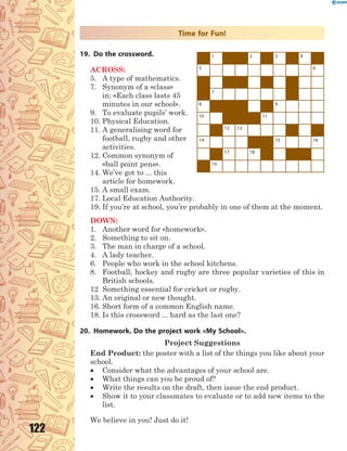 122
Time for Fun!
19. Do the crossword.
ACROSS:
5. A type of mathematics.
7. Synonym of a «class»
in: «Each class lasts 45
minutes in our school».
9. To evaluate pupils’ work.
10. Physical Education.
11. A generalising word for
football, rugby and other
activities.
12. Common synonym of
«ball point pens».
14. We’ve got to ... this
article for homework.
15. A small exam.
17. Local Education Authority.
19. If you’re at school, you’re probably in one of them at the moment.
DOWN:
1. Another word for «homework».
2. Something to sit on.
3. The man in charge of a school.
4. A lady teacher.
6. People who work in the school kitchens.
8. Football, hockey and rugby are three popular varieties of this in
British schools.
12 Something essential for cricket or rugby.
13. An original or new thought.
16. Short form of a common English name.
18. Is this crossword ... hard as the last one?
20. Homework. Do the project work «My School».
Project Suggestions
End Product: the poster with a list of the things you like about your
school.
 Consider what the advantages of your school are.
 What things can you be proud of?
 Write the results on the draft, then issue the end product.
 Show it to your classmates to evaluate or to add new items to the
list.
We believe in you! Just do it!
1 2 3 4
5 6
7
8 9
10 11
12 13
14 15 16
17 18
19
 