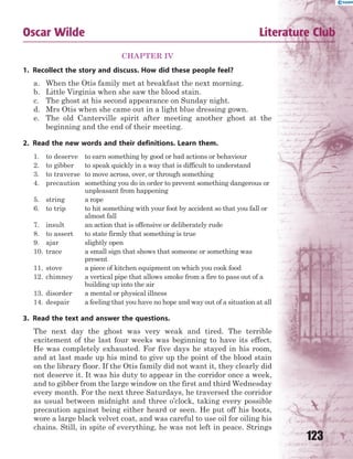 123
Oscar Wilde Literature Club
CHAPTER IV
1. Recollect the story and discuss. How did these people feel?
a. When the Otis family met at breakfast the next morning.
b. Little Virginia when she saw the blood stain.
c. The ghost at his second appearance on Sunday night.
d. Mrs Otis when she came out in a light blue dressing gown.
e. The old Canterville spirit after meeting another ghost at the
beginning and the end of their meeting.
2. Read the new words and their definitions. Learn them.
1. to deserve to earn something by good or bad actions or behaviour
2. to gibber to speak quickly in a way that is difficult to understand
3. to traverse to move across, over, or through something
4. precaution something you do in order to prevent something dangerous or
unpleasant from happening
5. string a rope
6. to trip to hit something with your foot by accident so that you fall or
almost fall
7. insult an action that is offensive or deliberately rude
8. to assert to state firmly that something is true
9. ajar slightly open
10. trace a small sign that shows that someone or something was
present
11. stove a piece of kitchen equipment on which you cook food
12. chimney a vertical pipe that allows smoke from a fire to pass out of a
building up into the air
13. disorder a mental or physical illness
14. despair a feeling that you have no hope and way out of a situation at all
3. Read the text and answer the questions.
The next day the ghost was very weak and tired. The terrible
excitement of the last four weeks was beginning to have its effect.
He was completely exhausted. For five days he stayed in his room,
and at last made up his mind to give up the point of the blood stain
on the library floor. If the Otis family did not want it, they clearly did
not deserve it. It was his duty to appear in the corridor once a week,
and to gibber from the large window on the first and third Wednesday
every month. For the next three Saturdays, he traversed the corridor
as usual between midnight and three o’clock, taking every possible
precaution against being either heard or seen. He put off his boots,
wore a large black velvet coat, and was careful to use oil for oiling his
chains. Still, in spite of everything, he was not left in peace. Strings
 