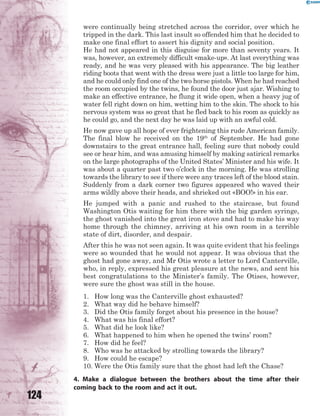 124
were continually being stretched across the corridor, over which he
tripped in the dark. This last insult so offended him that he decided to
make one final effort to assert his dignity and social position.
He had not appeared in this disguise for more than seventy years. It
was, however, an extremely difficult «make-up». At last everything was
ready, and he was very pleased with his appearance. The big leather
riding boots that went with the dress were just a little too large for him,
and he could only find one of the two horse pistols. When he had reached
the room occupied by the twins, he found the door just ajar. Wishing to
make an effective entrance, he flung it wide open, when a heavy jug of
water fell right down on him, wetting him to the skin. The shock to his
nervous system was so great that he fled back to his room as quickly as
he could go, and the next day he was laid up with an awful cold.
He now gave up all hope of ever frightening this rude American family.
The final blow he received on the 19th
of September. He had gone
downstairs to the great entrance hall, feeling sure that nobody could
see or hear him, and was amusing himself by making satirical remarks
on the large photographs of the United States’ Minister and his wife. It
was about a quarter past two o’clock in the morning. He was strolling
towards the library to see if there were any traces left of the blood stain.
Suddenly from a dark corner two figures appeared who waved their
arms wildly above their heads, and shrieked out «BOO!» in his ear.
He jumped with a panic and rushed to the staircase, but found
Washington Otis waiting for him there with the big garden syringe,
the ghost vanished into the great iron stove and had to make his way
home through the chimney, arriving at his own room in a terrible
state of dirt, disorder, and despair.
After this he was not seen again. It was quite evident that his feelings
were so wounded that he would not appear. It was obvious that the
ghost had gone away, and Mr Otis wrote a letter to Lord Canterville,
who, in reply, expressed his great pleasure at the news, and sent his
best congratulations to the Minister’s family. The Otises, however,
were sure the ghost was still in the house.
1. How long was the Canterville ghost exhausted?
2. What way did he behave himself?
3. Did the Otis family forget about his presence in the house?
4. What was his final effort?
5. What did he look like?
6. What happened to him when he opened the twins’ room?
7. How did he feel?
8. Who was he attacked by strolling towards the library?
9. How could he escape?
10. Were the Otis family sure that the ghost had left the Chase?
4. Make a dialogue between the brothers about the time after their
coming back to the room and act it out.
 