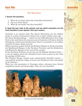 125
Fact File Australia
The Mountains
I. Answer the questions.
1. What do you know about the Australian mountains?
2. Can you name them?
3. What do you think? Are they beautiful?
II. Read the text, look at the pictures and say which mountains are the
most beautiful in your opinion. Give your reasons.
Australia is an ancient land. The Snowy Mountains are the highest
peaks in a chain of mountains formed two or three million years ago —
the Great Dividing Range — which run for 5000 kilometres from Cape
York in the north down the eastern coast of Australia to Victoria with the
Grampians, a floral natural laboratory where it is possible to see endless
varieties of colour, shape and size.
Older mountain ranges include the Flinders Ranges in South Australia,
the MacDonnell Ranges in the Northern Territory and the Kimberleys
and Hamersley Ranges in the west of the country.
In the Northern Territory we can also see the Kakadu Northern Park —
a vast art gallery where the Aborigines have come to paint on the rocks
for perhaps 40 000 years.
The Flinders Ranges contain some spectacularly beautiful scenery —
saw-toothed sandstone ridges of warm red, blending to blue and purple
in the distance.
There are also mountains in Tasmania where volcanoes have formed
magnificent peaks and sharp ridges. They are very beautiful.
Blue Mountains (New South Wales)
 