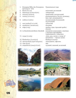 126
1. Grampian Hills, the Grampians
['gr0mp3n 'hlz]
Грампіанські гори
2. floral ['fl1:r3l] квітковий; рослинний
3. laboratory [l3'b5r3t(3)r] лабораторія
4. natural ['n0t6r3l] природний, натуральний
5. variety [v3'ra3t] різноманітність; безліч; різновид;
вид; сорт; різновидність
6. endless ['endls] нескінченний; безмежний;
незліченний
7. saw-toothed ['s1:tu:7t] зубчастий
8. sandstone ['s0ndst3n] пісковик
9. ridge [rd4] гребінь гори; гірський хребет;
вододіл
10. to blend [blend] (blent; blended) непомітно переходити з відтінку
у відтінок (про фарби);
гармоніювати, зливатися
11. range [rend4] лінія, ряд, пасмо; a range of
mountains — гірське пасмо
12. Kimberleys ['kmb3lz] Кімберлі (плато)
13. spectacularly [spek't0kjl3l] захоплююче; ефектно
14. cape [kep] мис
15. magnificent [m0g'nfsnt] чудовий; пишний; величний
 