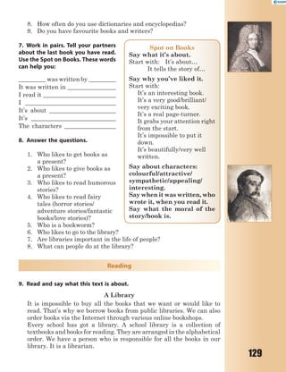 129
8. How often do you use dictionaries and encyclopedias?
9. Do you have favourite books and writers?
7. Work in pairs. Tell your partners
about the last book you have read.
Use the Spot on Books. These words
can help you:
_________ was written by _________
It was written in ________________
I read it ________________________
I ______________________________
It’s about ______________________
It’s ____________________________
The characters _________________
8. Answer the questions.
1. Who likes to get books as
a present?
2. Who likes to give books as
a present?
3. Who likes to read humorous
stories?
4. Who likes to read fairy
tales (horror stories/
adventure stories/fantastic
books/love stories)?
5. Who is a bookworm?
6. Who likes to go to the library?
7. Are libraries important in the life of people?
8. What can people do at the library?
Reading
9. Read and say what this text is about.
A Library
It is impossible to buy all the books that we want or would like to
read. That’s why we borrow books from public libraries. We can also
order books via the Internet through various online bookshops.
Every school has got a library. A school library is a collection of
textbooks and books for reading. They are arranged in the alphabetical
order. We have a person who is responsible for all the books in our
library. It is a librarian.
Spot on Books
Say what it’s about.
Start with: It’s about…
It tells the story of…
Say why you’ve liked it.
Start with:
It’s an interesting book.
It’s a very good/brilliant/
very exciting book.
It’s a real page-turner.
It grabs your attention right
from the start.
It’s impossible to put it
down.
It’s beautifully/very well
written.
Say about characters:
colourful/attractive/
sympathetic/appealing/
interesting.
Say when it was written, who
wrote it, when you read it.
Say what the moral of the
story/book is.
 