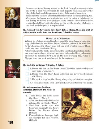 130
Students go to the library to read books, look through some magazines
and write a book review/report. In book reports children analyse the
plot of the book and the personal traits of the main characters.
Sometimes the teachers prepare for their lessons at the school library, too.
We choose the books and material we need by using a catalogue. In
our library we have a wide choice of books to read. In each book there
is usually a table of contents where we can see the number of chapters
in a book and the year it was published.
10. Jack and Tom have come to St Paul’s School library. There are a lot of
notices on the walls. Scan the Short Loan Collection notice.
Short Loan Collection
When a lot of students and teachers need the same book, we put one
copy of the book in the Short Loan Collection, where it is available
for two hours as the library does not buy a lot of extra copies. These
books are used inside the library.
After two hours the books are returned to the Desk. Short-loan books
are also borrowed overnight — two hours before the library closes —
and must be returned by 9 a.m. on the next working day. Fines of
50p per hour per book are charged for late returns.
11. Mark the sentences T (true) or F (false).
1. Books are put in the Short Loan Collection because they are
very rare or expensive.
2. Books from the Short Loan Collection are never used outside
the library.
3. If a book is popular, the library always buys a lot of extra copies.
4. You can use books from the Short Loan Collection for two hours.
12. Make questions for these
sentences. Start with the words in
brackets.
1. These books are used inside
the library. (Where?)
2. After two hours the books are
returned to the Desk. (When?)
3. Short-loan books are also
borrowed overnight two hours
before the library closes.
(What?)
4. Fines of 50p per hour per book
are сhargеd for late returns.
(What?)
 