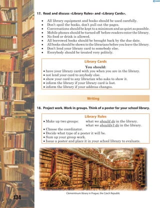 134
17. Read and discuss «Library Rules» and «Library Cards».
 All library equipment and books should be used carefully.
 Don’t spoil the books, don’t pull out the pages.
 Conversations should be kept to a minimum and as quiet as possible.
 Mobile phones should be turned off before readers enter the library.
 No food or drink is allowed.
 All borrowed books should be brought back by the due date.
 All books should be shown to the librarians before you leave the library.
 Don’t lend your library card to somebody else.
 Everybody should be treated very politely.
Library Cards
You should:
 have your library card with you when you are in the library.
 not lend your card to anybody else.
 show your card to any librarian who asks to show it.
 inform the library if your library card is lost.
 inform the library if your address changes.
Writing
18. Project work. Work in groups. Think of a poster for your school library.
Library Rules
 Make up two groups: what we should do in the library.
what we shouldn’t do in the library.
 Choose the coordinator.
 Decide what type of a poster it will be.
 Sum up your group work.
 Issue a poster and place it in your school library to evaluate.
Clementinum library in Prague, the Czech Republic
 