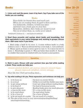 135
1. Listen and read the poem. Learn it by heart. Say if you take care of the
books you are reading.
Books
Since books are friends they need much care.
When you are reading them, be good to them and fair.
Use bookmarks, children, to hold your place
And don’t turn a book upon its clear face.
Remember, children, then: books are meant to read
Not cut or colour them, no, really never indeed.
bookmark ['bkm%:k] — закладка (в книжці)
2. Read these proverbs and sayings about books and knowledge, find
their equivalents in your native language and, working in groups, discuss
them. Add some more if you know.
1. Don’t judge a book by its cover. 2. A room without books is a body
without a soul. 3. Wear an old coat but buy a new book. 4. Live and learn.
5. Money spent on brain is never spent in vain. 6. It is never too late to
learn. 7. Knowledge is power. 8. Wits are better than wealth. 9. Success
is a ladder that cannot be climbed with your hands in your pockets.
Speaking
3. Work in pairs. Discuss with your partners how you feel while reading
a book. These words can help you:
amused, puzzled, thrilled, sad, anxious, annoyed, amazed, happy,
pleased, depressed, delighted, excited, unhappy.
Start like this: I feel sad reading about…
4. Say what reading is for you. These expressions and sentences can help you:
1. to be keen on I’m keen on science fiction.
2. to re-read I’d like to re-read this thriller once more.
3. to get along without I can’t get along without reading books.
4. to be fond of I’m fond of historical novels.
5. to give pleasure Reading books gives me much pleasure.
6. a true-to-life story It’s a true-to-life story.
7. to be mad about I’m mad about books.
8. to be a lover of I’m a lover of books.
9. to be not much of a reader I’m not much of a reader.
10. The plot of the novel is very interesting/exciting/thrilling/
amusing/uninteresting.
Books Dive 28–29
Words to learn:
puzzled,
thrilled,
sad,
anxious,
amazed,
pleased,
pleased smile,
amused,
depressed,
wit,
wits,
delighted,
happy,
surprised,
annoyed.
 