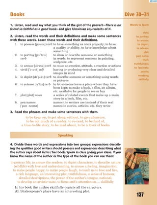 137
Books Dive 30–31
1. Listen, read and say what you think of the gist of the proverb «There is no
friend so faithful as a good book» and give Ukrainian equivalents of it.
2. Listen, read the words and their definitions and make some sentences
with these words. Learn these words and their definitions.
1. to possess [p3'zes] verb to have something as one’s property; to have
a quality or ability, to have knowledge about
something
2. to portray [p1:'tre]
verb
to show or describe someone or something
in words; to represent someone in painting,
sculpture, etc.
3. to arouse [3'raz] verb to cause an emotion, attitude, a reaction or actions
4. vivid ['vvd] adj having or producing very clear and detailed
images in mind
5. to depict [d'pkt] verb to describe someone or something using words
or pictures
6. to release [r'li:s] verb to let someone leave a place where they have
been kept; to make a book, a film, an album,
etc. available for people to see or buy
7. plot [pl5t] noun a series of related events that make up a main
story in a book, film, etc.
8. pen names
['pen nemz]
names the writers use instead of their real
names in stories, articles, etc. they write
3. Read the phrases and make some sentences with them.
to be keep on, to get along without, to give pleasure,
to be not much of a reader, to re-read, to be fond of,
a true-to-life story, to be mad about, to be a lover of books
Speaking
4. Divide these words and expressions into two groups: expressions describ-
ing the qualities good writers should possess and expressions describing what
the author says about in his / her book. Speak in class giving your ideas. If you
know the name of the author or the type of the book you can use them:
to portray life, to amuse the readers, to depict characters, to describe nature
(wildlife) with love and understanding, to arouse a feeling, imagination,
to make people happy, to make people laugh, to teach us to love and live,
a rich language, an interesting plot, truthfulness, a sense of humour,
detailed descriptions, the power of the author’s images, national,
to develop an artistic taste, to focus smb’s attention on…, skillfully
In his book the author skillfully depicts all the caracters.
All Shakespeare’s plays have an interesting plot.
Words to learn:
vivid,
to portray,
to arouse,
to depict,
to release,
plot,
pen name,
theft,
truthfulness,
to fascinate,
prairie,
mustang,
skillfully.
 
