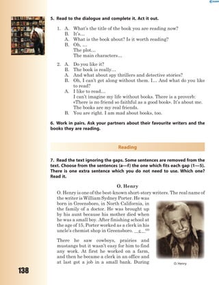 138
5. Read to the dialogue and complete it. Act it out.
1. A. What’s the title of the book you are reading now?
B. It’s…
A. What is the book about? Is it worth reading?
B. Oh, …
The plot…
The main characters…
2. A. Do you like it?
B. The book is really…
A. And what about spy thrillers and detective stories?
B. Oh, I can’t get along without them. I… And what do you like
to read?
A. I like to read…
I can’t imagine my life without books. There is a proverb:
«There is no friend so faithful as a good book». It’s about me.
The books are my real friends.
B. You are right. I am mad about books, too.
6. Work in pairs. Ask your partners about their favourite writers and the
books they are reading.
Reading
7. Read the text ignoring the gaps. Some sentences are removed from the
text. Choose from the sentences (a—f) the one which fits each gap (1—5).
There is one extra sentence which you do not need to use. Which one?
Read it.
O. Henry
O. Henry is one of the best-known short-story writers. The real name of
the writer is William Sydney Porter. He was
born in Greensboro, in North California, in
the family of a doctor. He was brought up
by his aunt because his mother died when
he was a small boy. After finishing school at
the age of 15, Porter worked as a clerk in his
uncle’s chemist shop in Greensboro. c (1)
There he saw cowboys, prairies and
mustangs but it wasn’t easy for him to find
any work. At first he worked on a farm,
and then he became a clerk in an office and
at last got a job in a small bank. During O. Henry
 