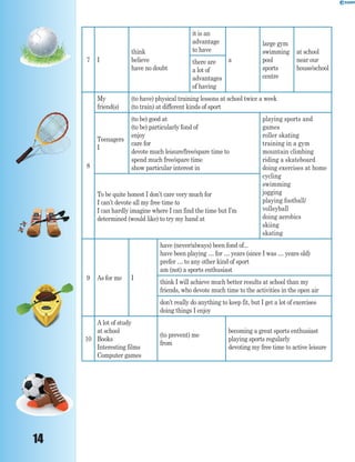 14
7 I
think
believe
have no doubt
it is an
advantage
to have
a
large gym
swimming
pool
sports
centre
at school
near our
house/school
there are
a lot of
advantages
of having
8
My
friend(s)
(to have) physical training lessons at school twice a week
(to train) at different kinds of sport
Teenagers
I
(to be) good at
(to be) particularly fond of
enjoy
care for
devote much leisure/free/spare time to
spend much free/spare time
show particular interest in
playing sports and
games
roller skating
training in a gym
mountain climbing
riding a skateboard
doing exercises at home
cycling
swimming
jogging
playing football/
volleyball
doing aerobics
skiing
skating
To be quite honest I don’t care very much for
I can’t devote all my free time to
I can hardly imagine where I can find the time but I’m
determined (would like) to try my hand at
9 As for me I
have (never/always) been fond of...
have been playing … for … years (since I was … years old)
prefer … to any other kind of sport
am (not) a sports enthusiast
think I will achieve much better results at school than my
friends, who devote much time to the activities in the open air
don’t really do anything to keep fit, but I get a lot of exercises
doing things I enjoy
10
A lot of study
at school
Books
Interesting films
Computer games
(to prevent) me
from
becoming a great sports enthusiast
playing sports regularly
devoting my free time to active leisure
 