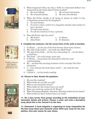 140
4. What happened when one day a theft of a thousand dollars was
discovered in the bank where Porter worked?
a. He went hiking. c. He was put into prison.
b. He returned money. d. He was sent abroad.
5. What did Porter decide to do being in prison in order to buy
a Christmas present for his daughter?
a. To steal money.
b. To write a story, send it to a magazine and get some money to
buy a present.
c. To lend some money.
d. To ask his relatives to buy a present.
6. How did Porter sign his story?
a. Mr Porter. c. O. Henry.
b. John Peter. d. O. Konnery.
9. Complete the sentences. Use the correct form of the verbs in brackets.
1. O. Henry ... (to be) one of the best-known short-story writers.
2. The title of the book I ... (to read) was «Red Chief».
3. The plot of the book ... (to be) very interesting. It ... (to be) about
a small boy.
4. The book ... (to write) many years ago.
5. O. Henry ... (to portray) his characters with love and
understanding.
6. He ... (to describe) amusing incidents of the everyday life of his
characters.
7. I ... (can not) put the book down until I ... (to read) the last
chapter.
8. I think it ... (to be) worth reading.
10. Discuss in class. Answer the questions.
1. Do you like reading?
2. What books do you like to read?
3. Who is your favourite writer?
4. What books by this writer have you read?
5. Have you read any stories by O. Henry?
6. What Ukrainian (English, American, Russian) writers do you know?
7. What books by these writers have you read?
11. Do a class survey. Form groups according to the inclinations of your
classmates (books and writers). Choose a writer and write a descriptive
essay about him or her. Present it to the class.
12. Homework. A local magazine is organising an essay competition for
the best essay about your favourite writer. Write your essay for the com-
petition. Give your reason for your choice.
"O. Henry's Unknown
Side," Magazine
Section, New York
World. May 24, 1912
 