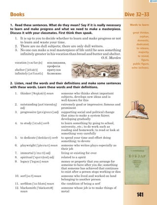 141
1. Read these sentences. What do they mean? Say if it is really necessary
to learn and make progress and what we need to make a masterpiece.
Discuss it with your classmates. First think then speak.
1. It is up to you to decide whether to learn and make progress or not
to learn and waste your time.
2. There are no dull subjects; there are only dull writers.
3. No one can make a real masterpiece of life until he sees something
infinitely greater in his vocation than bread and butter and shelter.
O.S. Marden
vocation [v3'ke6n] покликання,
професія
shelter ['6elt3(r)] притулок
infinitely [n'fn3tl] безмежно
2. Listen, read the words and their definitions and make some sentences
with these words. Learn these words and their definitions.
1. thinker ['78k3(r)] noun someone who thinks about important
subjects, develops new ideas and is
well-known for this
2. outstanding [at'st0nd8]
adj
extremely good or impressive; famous and
prominent
3. progressive [pr3'gresv] adj supporting social and political change
that aims to make a system fairer;
developing gradually
4. to study ['st2d] verb to learn something by going to school,
university, etc.; to do work such as
reading and homework; to read or look at
something very carefully
5. to dedicate ['dedket] verb to spend your time and effort doing
something; to devote
6. playwright ['plerat] noun someone who writes plays especially as
their job
7. immortal ['m1:tl] adj living or existing for ever
8. spiritual ['sprt63l] adj related to a spirit
9. legacy ['leg3s] noun money or property that you arrange for
someone to have after you die; something
that someone has achieved that continues
to exist after a person stops working or dies
10. serf [s-:f] noun someone who lived and worked on land
belonging to another person
11. serfdom ['s-:fd3m] noun the condition of being a serf
12. blacksmith ['bl0ksm7]
noun
someone whose job is to make things of
metal
Books Dive 32–33
Words to learn:
great thinker,
orphan,
domestic,
dedicated,
to release,
majority,
to reveal,
figure,
public figure,
echo (echoes).
 