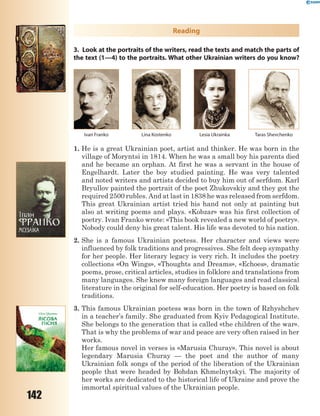 142
Reading
3. Look at the portraits of the writers, read the texts and match the parts of
the text (1—4) to the portraits. What other Ukrainian writers do you know?
Ivan Franko Lina Kostenko Lesia Ukrainka Taras Shevchenko
1. He is a great Ukrainian poet, artist and thinker. He was born in the
village of Moryntsi in 1814. When he was a small boy his parents died
and he became an orphan. At first he was a servant in the house of
Engelhardt. Later the boy studied painting. He was very talented
and noted writers and artists decided to buy him out of serfdom. Karl
Bryullov painted the portrait of the poet Zhukovskiy and they got the
required 2500 rubles. And at last in 1838 he was released from serfdom.
This great Ukrainian artist tried his hand not only at painting but
also at writing poems and plays. «Kobzar» was his first collection of
poetry. Ivan Franko wrote: «This book revealed a new world of poetry».
Nobody could deny his great talent. His life was devoted to his nation.
2. She is a famous Ukrainian poetess. Her character and views were
influenced by folk traditions and progressives. She felt deep sympathy
for her people. Her literary legacy is very rich. It includes the poetry
collections «On Wings», «Thoughts and Dreams», «Echoes», dramatic
poems, prose, critical articles, studies in folklore and translations from
many languages. She knew many foreign languages and read classical
literature in the original for self-education. Her poetry is based on folk
traditions.
3. This famous Ukrainian poetess was born in the town of Rzhyshchev
in a teacher’s family. She graduated from Kyiv Pedagogical Institute.
She belongs to the generation that is called «the children of the war».
That is why the problems of war and peace are very often raised in her
works.
Her famous novel in verses is «Marusia Churay». This novel is about
legendary Marusia Churay — the poet and the author of many
Ukrainian folk songs of the period of the liberation of the Ukrainian
people that were headed by Bohdan Khmelnytskyi. The majority of
her works are dedicated to the historical life of Ukraine and prove the
immortal spiritual values of the Ukrainian people.
 