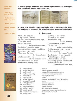 144
5. Work in groups. Add some more interesting facts about the person you
have chosen and present them to the class.
6. Listen to a poem by Taras Shevchenko, read it and learn it by heart.
You may learn by heart only the part of the poem which you have chosen.
My Testament
When I die, bury me
In my beloved Ukraine,
My tomb upon a grave mound high,
In the open plain
So that the fields,
the boundless steppes,
The Dnipro’s plunging shore
My eyes could see, my ears could hear
The mighty river roar.
When from Ukraine
the Dnipro bears
Into the deep blue sea
all our foemen’s blood
Then I will leave the fields
And the hills and fly away
Right up to the Throne
Where God sits alone
And then I’ll pray…
But till that day
I nothing know of God.
Oh, bury me,
and then rise boldly
And break your heavy chains
And water with
the tyrants’ blood
The freedom you have gained.
And in the great family
Of all men that are free,
With softly spoken, kindly word
Remember also me.
Translated by John Weir
1. grave [grev] могила
2. mound [mand] насип; курган; пагорб
3. tomb [tu:m] надгробник, пам’ятник; склеп
4. to plunge [pl2nd4] круто спускатися; кидатися
5. roar [r1:(r)] рев; шум; гуркіт
6. shore [61:(r)] берег
7. to bear [be3(r)] носити, переносити; терпіти, долати
8. foeman ['f3m3n] ворог
9. boldly ['b3ldl] сміливо; зухвало
10. chain [t6en] ланцюг, кайдани
11. tyrant ['tar3nt] тиран; деспот
12. mighty ['mat] могутній; величезний
13. to gain [gen] одержувати, здобувати, діставати
14. boundless ['bandl3s] безмежний, безкраїй
15. steppe [step] степ
Dealing with
the Poem.
 Listen to the
poem carefully.
 Read and point
out the key words.
 What is it about?
 What is the main
idea?
 Learn it by heart.
 