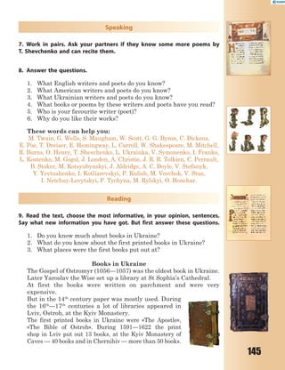 145
Speaking
7. Work in pairs. Ask your partners if they know some more poems by
T. Shevchenko and can recite them.
8. Answer the questions.
1. What English writers and poets do you know?
2. What American writers and poets do you know?
3. What Ukrainian writers and poets do you know?
4. What books or poems by these writers and poets have you read?
5. Who is your favourite writer (poet)?
6. Why do you like their works?
These words can help you:
M. Twain, G. Wells, S. Maugham, W. Scott, G. G. Byron, C. Dickens,
E. Poe, T. Dreiser, E. Hemingway, L. Carroll, W. Shakespeare, M. Mitchell,
R. Burns, O. Henry, T. Shevchenko, L. Ukrainka, V. Symonenko, I. Franko,
L. Kostenko, M. Gogol, J. London, A. Christie, J. R. R. Tolkien, C. Perrault,
B. Stoker, M. Kotsyubynskyi, J. Aldridge, A. C. Doyle, V. Stefanyk,
Y. Yevtushenko, I. Kotliarevskyi, P. Kulish, M. Vovchok, V. Stus,
I. Netchuy-Levytskyi, P. Tychyna, M. Rylskyi, O. Honchar.
Reading
9. Read the text, choose the most informative, in your opinion, sentences.
Say what new information you have got. But first answer these questions.
1. Do you know much about books in Ukraine?
2. What do you know about the first printed books in Ukraine?
3. What places were the first books put out at?
Books in Ukraine
The Gospel of Ostromyr (1056—1057) was the oldest book in Ukraine.
Later Yaroslav the Wise set up a library at St Sophia’s Cathedral.
At first the books were written on parchment and were very
expensive.
But in the 14th
century paper was mostly used. During
the 16th
—17th
centuries a lot of libraries appeared in
Lviv, Ostroh, at the Kyiv Monastery.
The first printed books in Ukraine were «The Apostle»,
«The Bible of Ostroh». During 1591—1622 the print
shop in Lviv put out 13 books, at the Kyiv Monastery of
Caves — 40 books and in Chernihiv — more than 50 books.
 