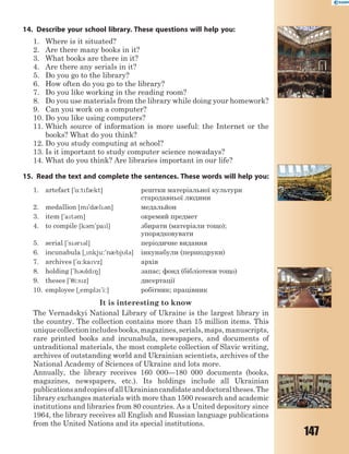 147
14. Describe your school library. These questions will help you:
1. Where is it situated?
2. Are there many books in it?
3. What books are there in it?
4. Are there any serials in it?
5. Do you go to the library?
6. How often do you go to the library?
7. Do you like working in the reading room?
8. Do you use materials from the library while doing your homework?
9. Can you work on a computer?
10. Do you like using computers?
11. Which source of information is more useful: the Internet or the
books? What do you think?
12. Do you study computing at school?
13. Is it important to study computer science nowadays?
14. What do you think? Are libraries important in our life?
15. Read the text and complete the sentences. These words will help you:
1. artefact ['%:tf0kt] рештки матеріальної культури
стародавньої людини
2. medallion [m'd0l3n] медальйон
3. item ['at3m] окремий предмет
4. to compile [k3m'pal] збирати (матеріали тощо);
упорядковувати
5. serial ['s3r3l] періодичне видання
6. incunabula [~nkju:'n0bjl3] інкунабули (першодруки)
7. archives ['%:kavz] архів
8. holding ['h3ld8] запас; фонд (бібліотеки тощо)
9. theses ['7i:sz] дисертації
10. employee [~empl1'i:] робітник; працівник
It is interesting to know
The Vernadskyi National Library of Ukraine is the largest library in
the country. The collection contains more than 15 million items. This
uniquecollectionincludesbooks,magazines,serials,maps,manuscripts,
rare printed books and incunabula, newspapers, and documents of
untraditional materials, the most complete collection of Slavic writing,
archives of outstanding world and Ukrainian scientists, archives of the
National Academy of Sciences of Ukraine and lots more.
Annually, the library receives 160 000—180 000 documents (books,
magazines, newspapers, etc.). Its holdings include all Ukrainian
publicationsandcopiesofallUkrainiancandidateanddoctoraltheses.The
library exchanges materials with more than 1500 research and academic
institutions and libraries from 80 countries. As a United depository since
1964, the library receives all English and Russian language publications
from the United Nations and its special institutions.
 