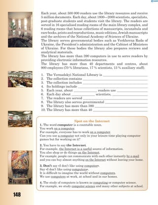 148
Each year, about 500 000 readers use the library resources and receive
5 million documents. Each day, about 1800—2000 scientists, specialists,
post-graduate students and students visit the library. The readers are
served in 16 specialised reading rooms of the main library complex, and
6 reading rooms that house collections of manuscripts, incunabula and
rarebooks,printsandreproductions,musiceditions,Jewishmanuscripts
and the archives of the National Academy of Sciences of Ukraine.
The library serves governmental bodies such as Verkhovna Rada of
Ukraine, the President’s administration and the Cabinet of Ministers
of Ukraine. For these bodies the library also prepares reviews and
analytical materials.
The library has more than 390 computers in use to serve readers by
providing electronic information resources.
The library has more than 40 departments and centres, about
900 employees (70 % librarians, 17 % scientists, 13 % auxiliary staff).
1. The Vernadskyi National Library is
2. The collection contains
3. The collection includes
4. Its holdings include
5. Each year, about readers use
6. Each day about scientists,
7. The readers are served
8. The library also serves governmental
9. The library has more than 390
10. The library has more than 40
Spot on the Internet
1. The word computer is a countable noun.
You work on a computer.
For example, everyone has to work on a computer.
Can you use a computer not only in your leisure time playing computer
games but for working on it?
2. You have to say the Internet.
For example, the Internet is a useful source of information.
You also shop or do things on the Internet.
For example, people can communicate with each other instantly by e-mail
and you can buy almost anything on the Internet without leaving your home.
3. Don’t say «I don’t like using computer».
Say «I don’t like using computers».
It is difficult to imagine the world without computers.
We use computers at work, at school and in our homes.
4. The study of computers is known as computing or computer science.
For example, we study computer science and many other subjects at school.
 